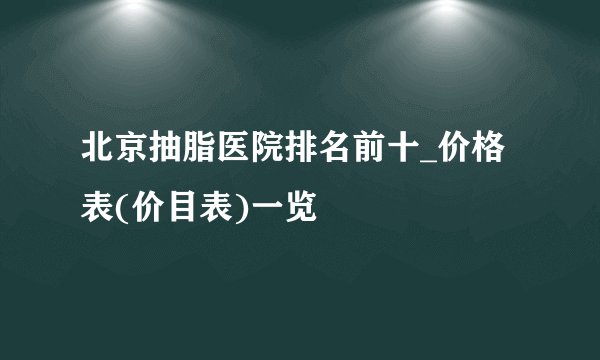 北京抽脂医院排名前十_价格表(价目表)一览