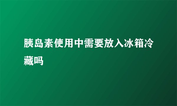 胰岛素使用中需要放入冰箱冷藏吗