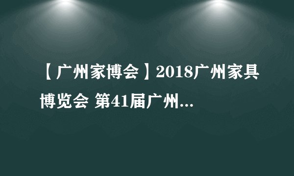【广州家博会】2018广州家具博览会 第41届广州国际家具博览会