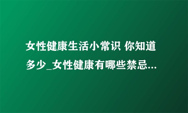 女性健康生活小常识 你知道多少_女性健康有哪些禁忌_女性拥有健康生活需要注意什么_日常注意3个健康细节做个优雅女人