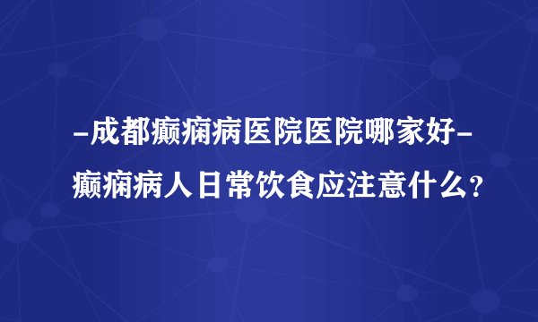 -成都癫痫病医院医院哪家好-癫痫病人日常饮食应注意什么？