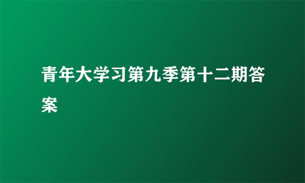 青年大学习第九季第十二期答案