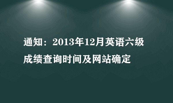 通知：2013年12月英语六级成绩查询时间及网站确定