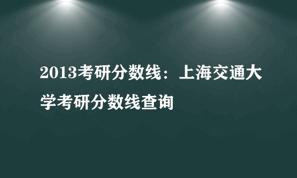 2013考研分数线:上海交通大学考研分数线查询