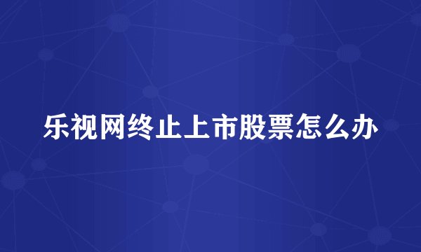 乐视网终止上市股票怎么办